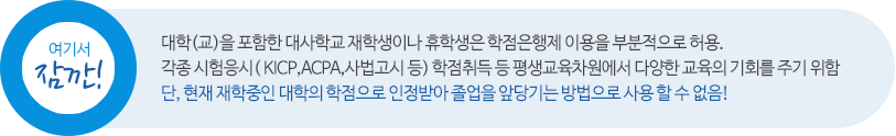 여기서 잠깐! 대학(교)을 포함한 대사학교 재학생이나 휴학생은 학점은행제 이용을 부분적으로 허용. 각종 시험응시 (KICP,ACPA,사법고시 등) 학점취득 등 평생교육차원에서 다양한 교육의 기회를 주기 위함 단, 현재 재학중인 대학의 학점으로 인정받아 졸업을 앞당기는 방법으로 사용할 수 없음!